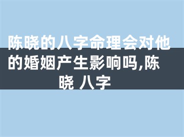 陈晓的八字命理会对他的婚姻产生影响吗,陈晓 八字