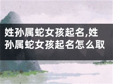 姓孙属蛇女孩起名,姓孙属蛇女孩起名怎么取