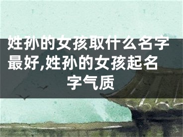 姓孙的女孩取什么名字最好,姓孙的女孩起名字气质