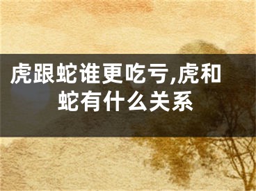 虎跟蛇谁更吃亏,虎和蛇有什么关系
