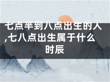 七点半到八点出生的人,七八点出生属于什么时辰
