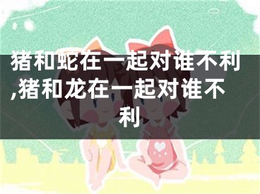 猪和蛇在一起对谁不利,猪和龙在一起对谁不利