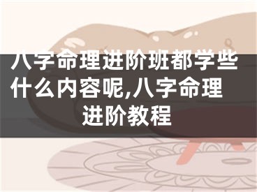 八字命理进阶班都学些什么内容呢,八字命理进阶教程