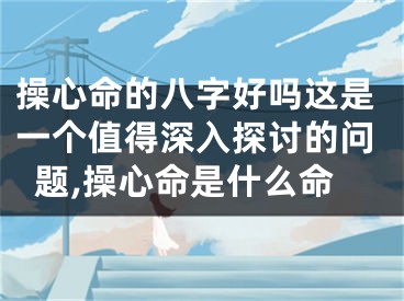 操心命的八字好吗这是一个值得深入探讨的问题,操心命是什么命