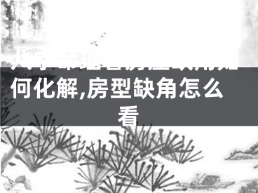 八字命理看房屋缺角如何化解,房型缺角怎么看