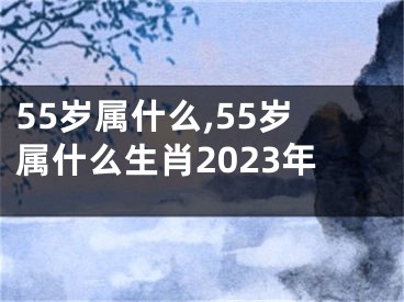 55岁属什么,55岁属什么生肖2023年