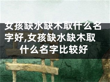 女孩缺水缺木取什么名字好,女孩缺水缺木取什么名字比较好