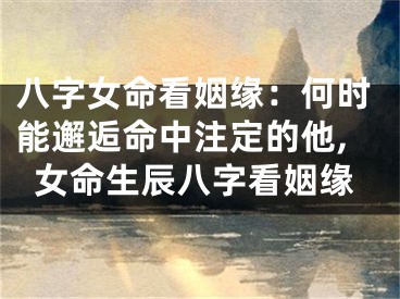 八字女命看姻缘：何时能邂逅命中注定的他,女命生辰八字看姻缘