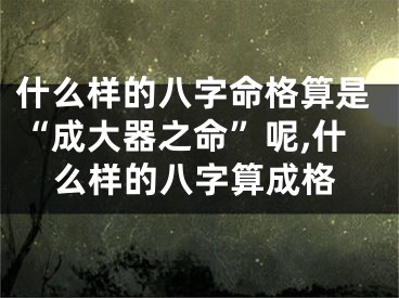 什么样的八字命格算是“成大器之命”呢,什么样的八字算成格