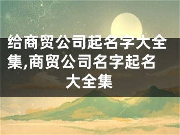 给商贸公司起名字大全集,商贸公司名字起名大全集