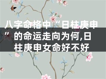 八字命格中“日柱庚申”的命运走向为何,日柱庚申女命好不好