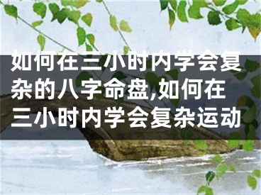 如何在三小时内学会复杂的八字命盘,如何在三小时内学会复杂运动