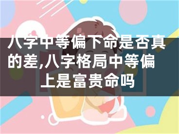 八字中等偏下命是否真的差,八字格局中等偏上是富贵命吗