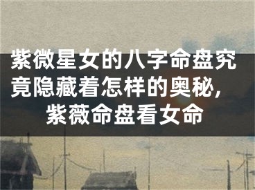 紫微星女的八字命盘究竟隐藏着怎样的奥秘,紫薇命盘看女命