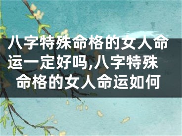 八字特殊命格的女人命运一定好吗,八字特殊命格的女人命运如何