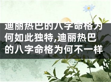 迪丽热巴的八字命格为何如此独特,迪丽热巴的八字命格为何不一样
