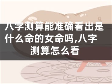 八字测算能准确看出是什么命的女命吗,八字测算怎么看