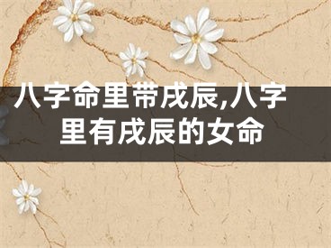 八字命里带戌辰,八字里有戌辰的女命