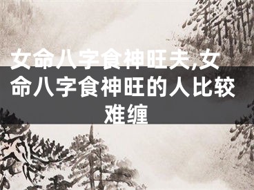 女命八字食神旺夫,女命八字食神旺的人比较难缠