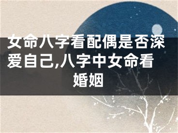 女命八字看配偶是否深爱自己,八字中女命看婚姻