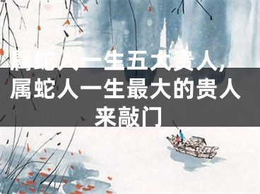 属蛇人一生五大贵人,属蛇人一生最大的贵人来敲门