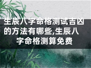 生辰八字命格测试吉凶的方法有哪些,生辰八字命格测算免费