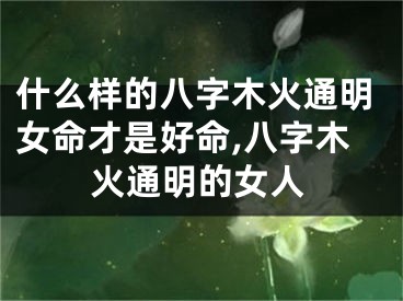 什么样的八字木火通明女命才是好命,八字木火通明的女人