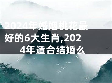 2024年婚姻桃花最好的6大生肖,2024年适合结婚么