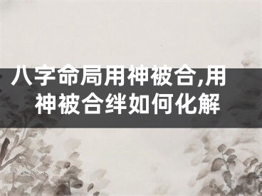 八字命局用神被合,用神被合绊如何化解