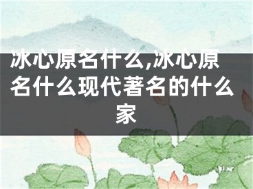 冰心原名什么,冰心原名什么现代著名的什么家
