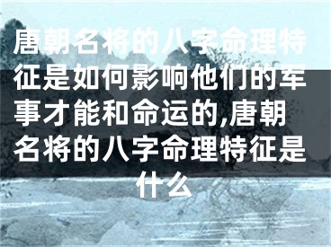 唐朝名将的八字命理特征是如何影响他们的军事才能和命运的,唐朝名将的八字命理特征是什么