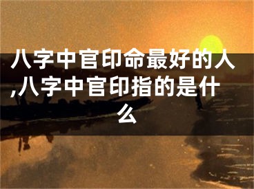 八字中官印命最好的人,八字中官印指的是什么