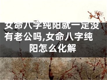 女命八字纯阳就一定没有老公吗,女命八字纯阳怎么化解