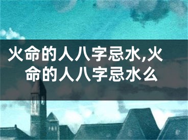 火命的人八字忌水,火命的人八字忌水么