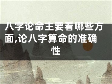 八字论命主要看哪些方面,论八字算命的准确性