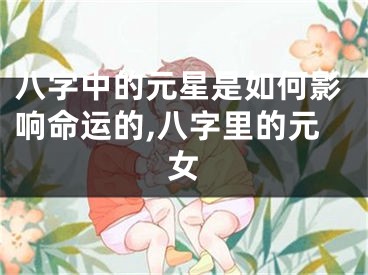八字中的元星是如何影响命运的,八字里的元女
