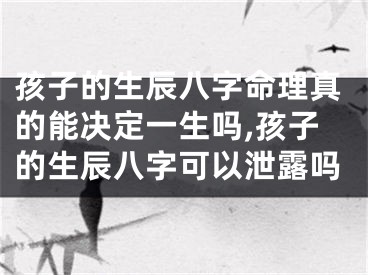 孩子的生辰八字命理真的能决定一生吗,孩子的生辰八字可以泄露吗
