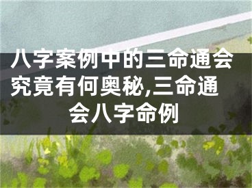 八字案例中的三命通会究竟有何奥秘,三命通会八字命例