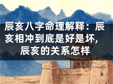 辰亥八字命理解释：辰亥相冲到底是好是坏,辰亥的关系怎样