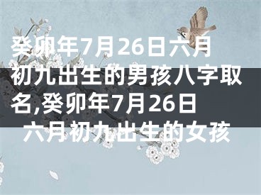 癸卯年7月26日六月初九出生的男孩八字取名,癸卯年7月26日六月初九出生的女孩