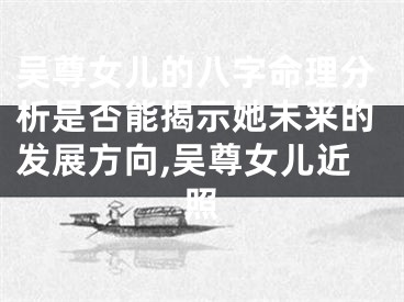 吴尊女儿的八字命理分析是否能揭示她未来的发展方向,吴尊女儿近照