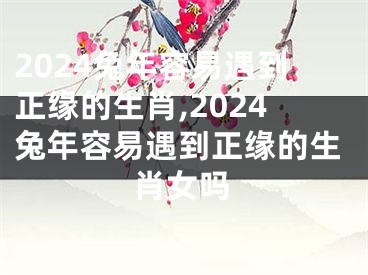 2024兔年容易遇到正缘的生肖,2024兔年容易遇到正缘的生肖女吗
