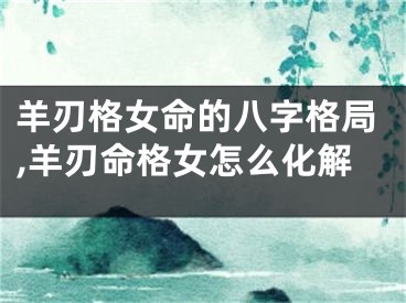 羊刃格女命的八字格局,羊刃命格女怎么化解