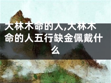 大林木命的人,大林木命的人五行缺金佩戴什么