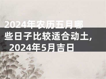 2024年农历五月哪些日子比较适合动土,2024年5月吉日
