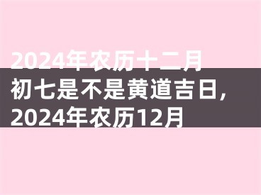 2024年农历十二月初七是不是黄道吉日,2024年农历12月