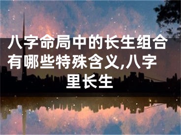 八字命局中的长生组合有哪些特殊含义,八字里长生