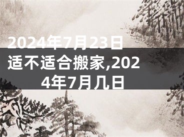 2024年7月23日适不适合搬家,2024年7月几日