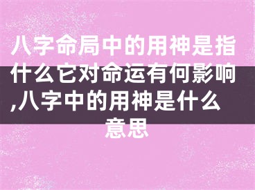 八字命局中的用神是指什么它对命运有何影响,八字中的用神是什么意思