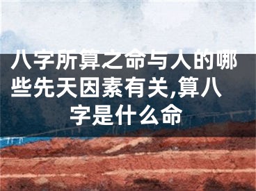 八字所算之命与人的哪些先天因素有关,算八字是什么命